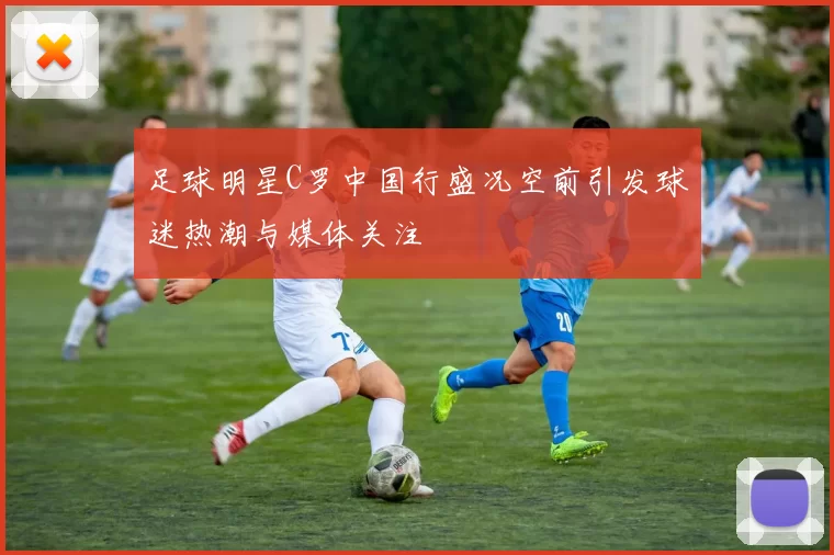 足球明星C罗中国行盛况空前引发球迷热潮与媒体关注