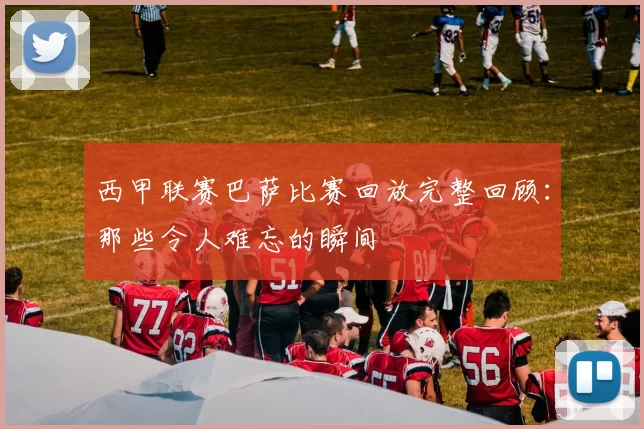 西甲联赛巴萨比赛回放完整回顾：那些令人难忘的瞬间