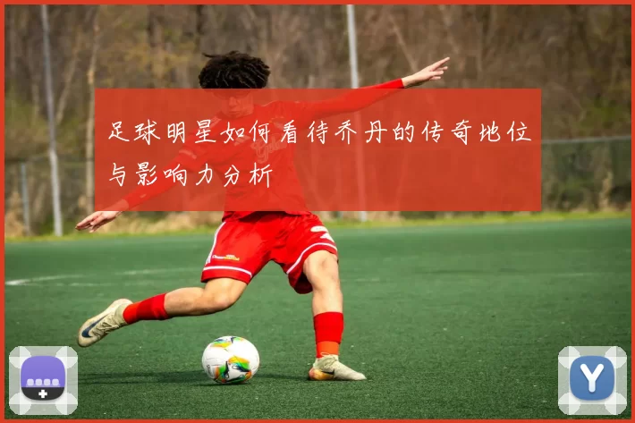 足球明星如何看待乔丹的传奇地位与影响力分析