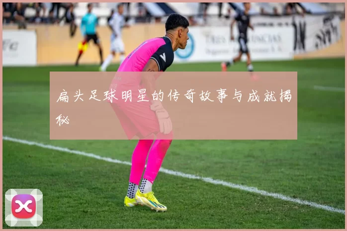 扁头足球明星的传奇故事与成就揭秘