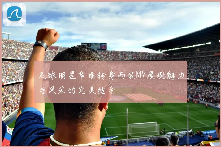 足球明星华丽转身西装MV展现魅力与风采的完美结合