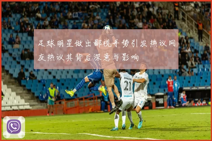 足球明星做出鄙视手势引发热议网友热议其背后深意与影响