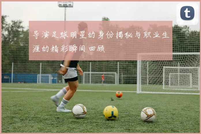 导演足球明星的身份揭秘与职业生涯的精彩瞬间回顾