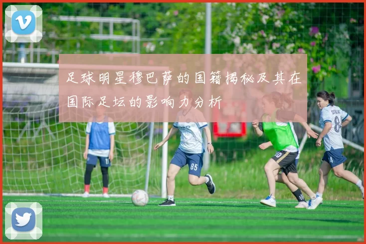 足球明星穆巴萨的国籍揭秘及其在国际足坛的影响力分析