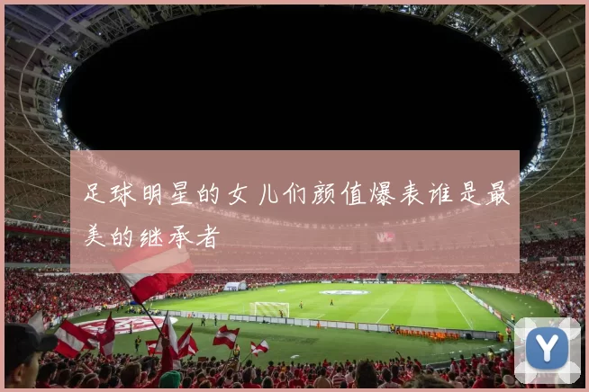 足球明星的女儿们颜值爆表谁是最美的继承者