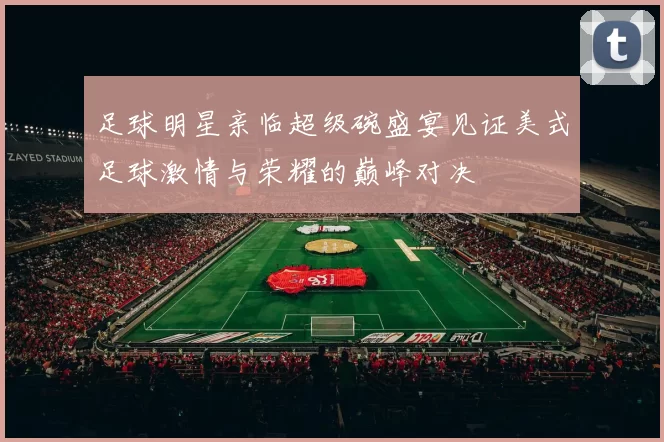 足球明星亲临超级碗盛宴见证美式足球激情与荣耀的巅峰对决