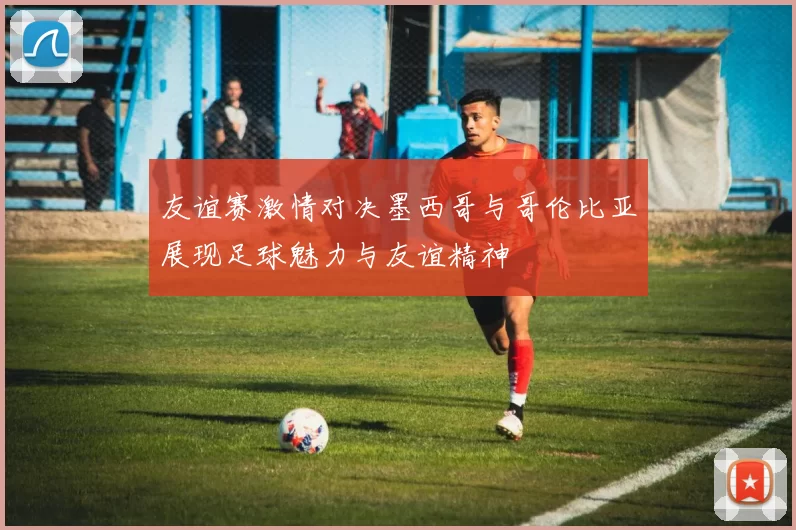 友谊赛激情对决墨西哥与哥伦比亚展现足球魅力与友谊精神