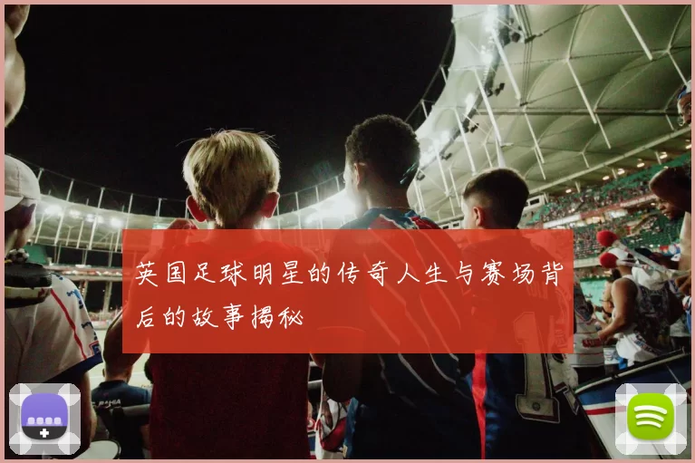 英国足球明星的传奇人生与赛场背后的故事揭秘