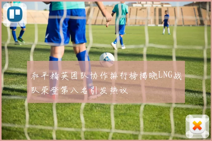 和平精英团队协作排行榜揭晓LNG战队荣登第八名引发热议