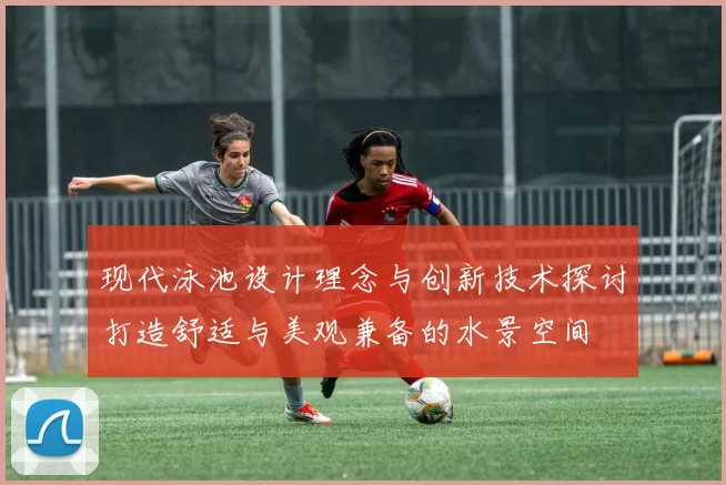 现代泳池设计理念与创新技术探讨打造舒适与美观兼备的水景空间