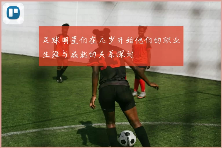 足球明星们在几岁开始他们的职业生涯与成就的关系探讨