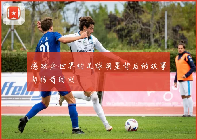 感动全世界的足球明星背后的故事与传奇时刻