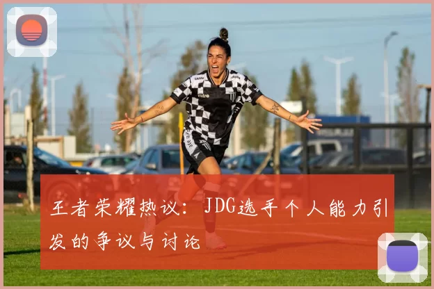 王者荣耀热议：JDG选手个人能力引发的争议与讨论