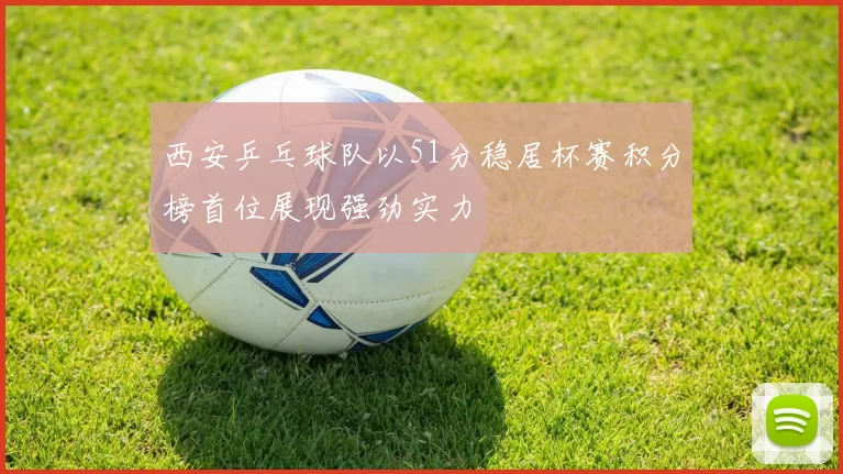 西安乒乓球队以51分稳居杯赛积分榜首位展现强劲实力