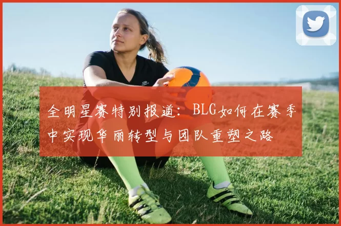 全明星赛特别报道：BLG如何在赛季中实现华丽转型与团队重塑之路