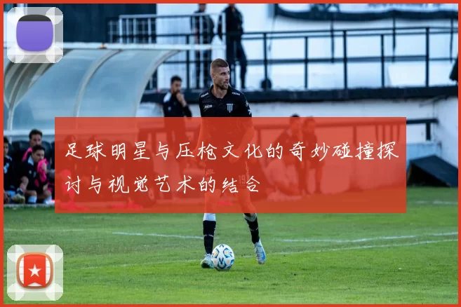 足球明星与压枪文化的奇妙碰撞探讨与视觉艺术的结合
