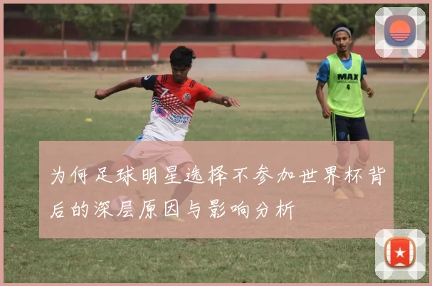 为何足球明星选择不参加世界杯背后的深层原因与影响分析