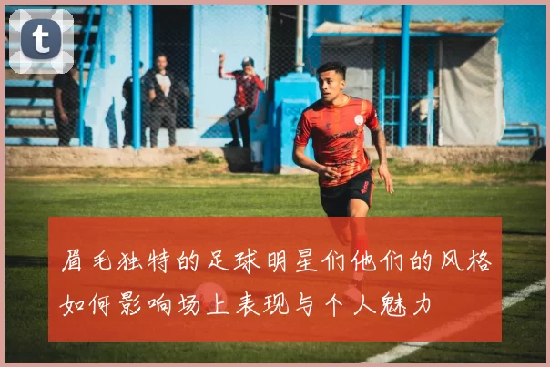眉毛独特的足球明星们他们的风格如何影响场上表现与个人魅力