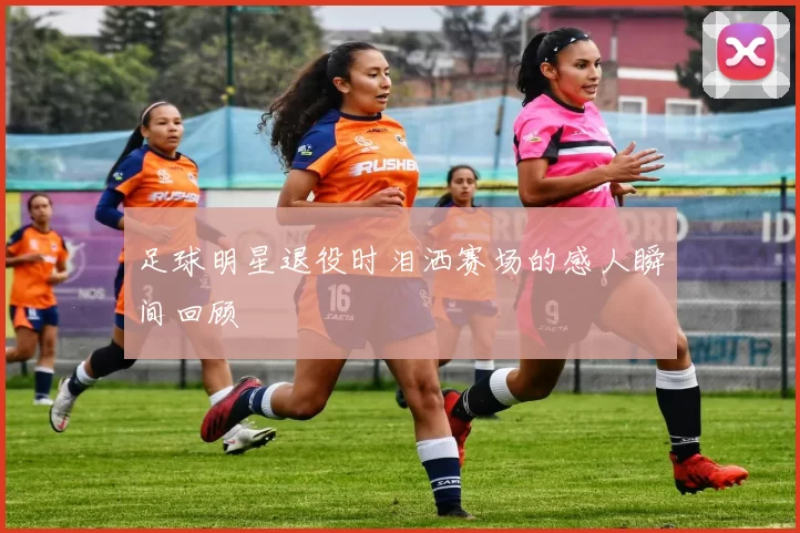 足球明星退役时泪洒赛场的感人瞬间回顾
