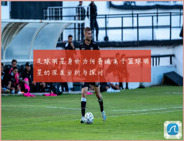 足球明星身价为何普遍高于篮球明星的深度分析与探讨