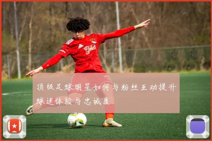 顶级足球明星如何与粉丝互动提升球迷体验与忠诚度