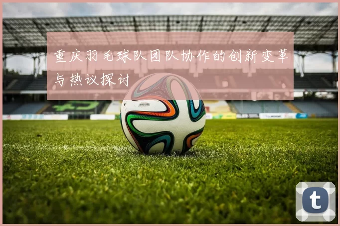 重庆羽毛球队团队协作的创新变革与热议探讨