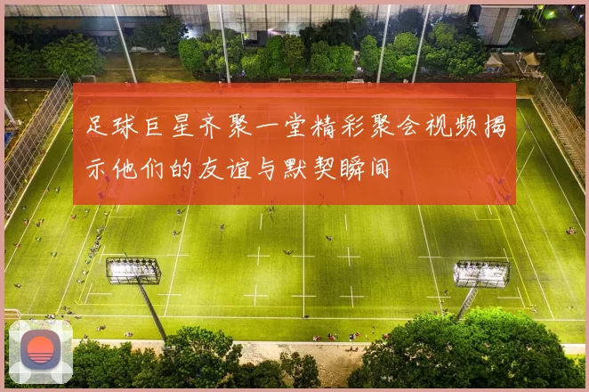 足球巨星齐聚一堂精彩聚会视频揭示他们的友谊与默契瞬间