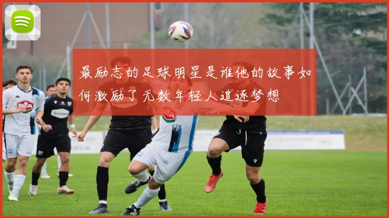 最励志的足球明星是谁他的故事如何激励了无数年轻人追逐梦想