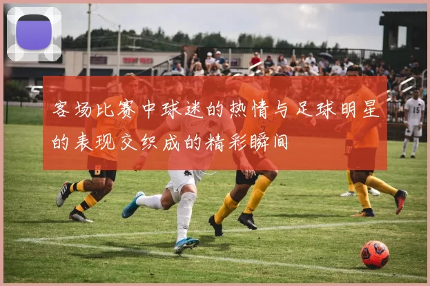 客场比赛中球迷的热情与足球明星的表现交织成的精彩瞬间