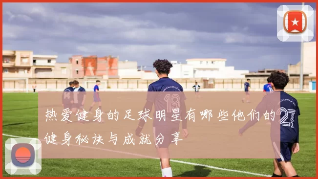 热爱健身的足球明星有哪些他们的健身秘诀与成就分享