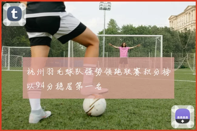 杭州羽毛球队强势领跑联赛积分榜以94分稳居第一名