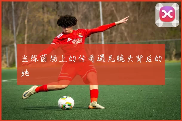 当绿茵场上的传奇遇见镜头背后的她