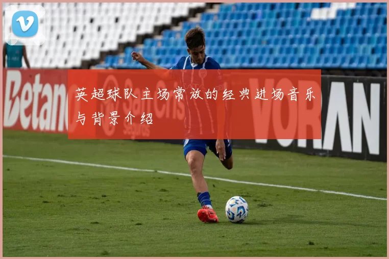 英超球队主场常放的经典进场音乐与背景介绍