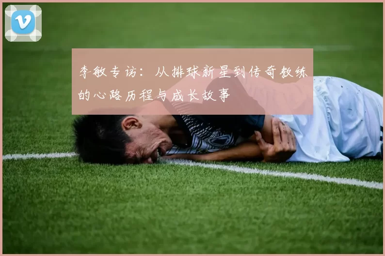 李敏专访：从排球新星到传奇教练的心路历程与成长故事