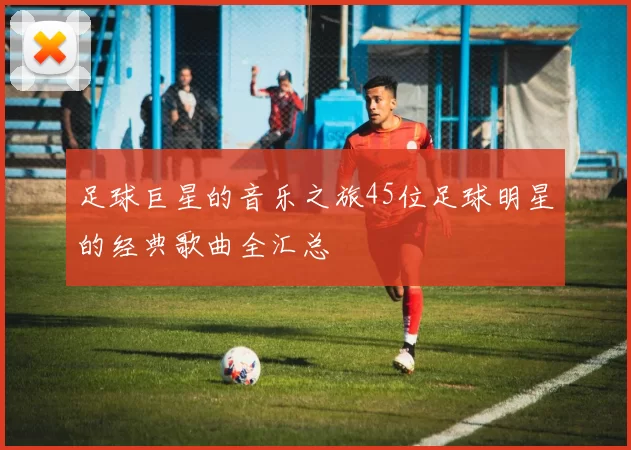 足球巨星的音乐之旅45位足球明星的经典歌曲全汇总