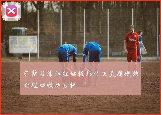 巴萨与浦和红钻精彩对决直播视频全程回顾与分析