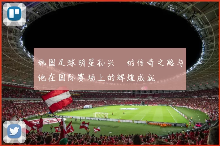 韩国足球明星孙兴慜的传奇之路与他在国际赛场上的辉煌成就