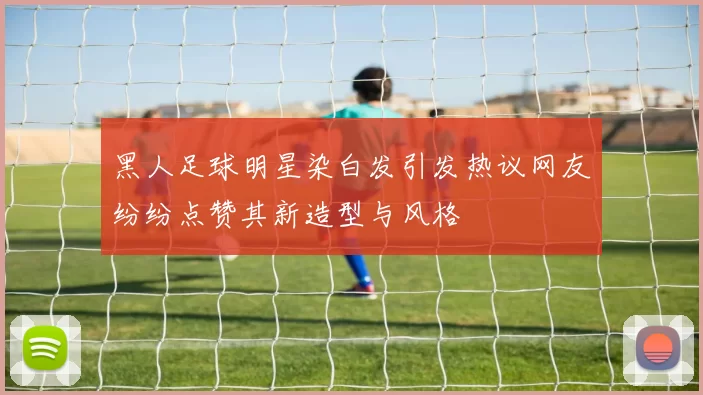黑人足球明星染白发引发热议网友纷纷点赞其新造型与风格