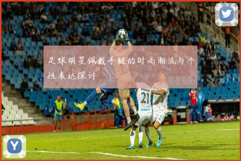 足球明星佩戴手链的时尚潮流与个性表达探讨