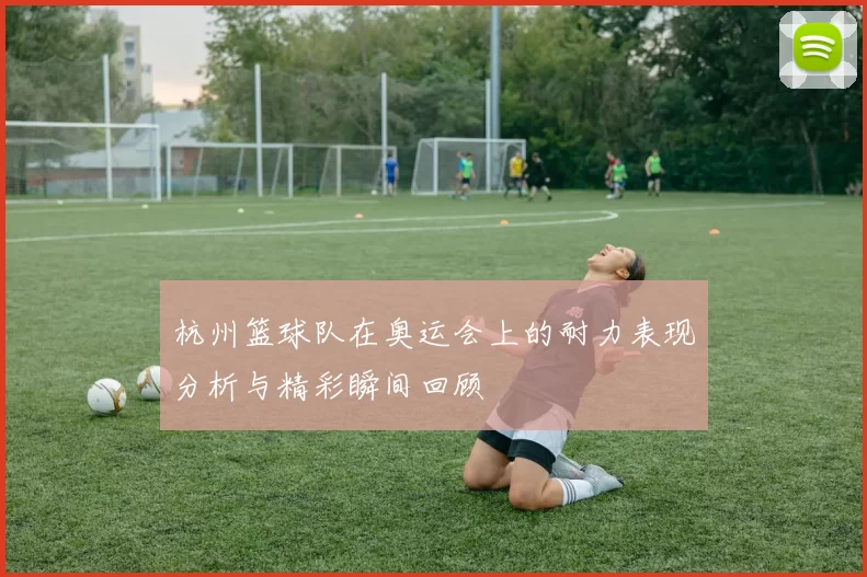 杭州篮球队在奥运会上的耐力表现分析与精彩瞬间回顾