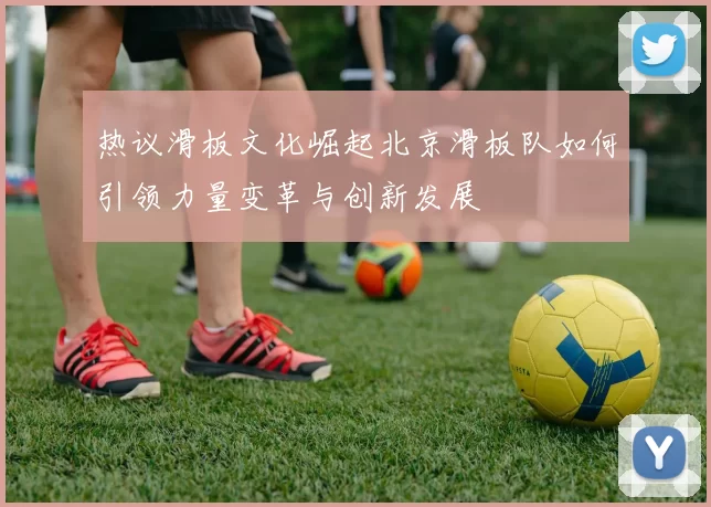 热议滑板文化崛起北京滑板队如何引领力量变革与创新发展