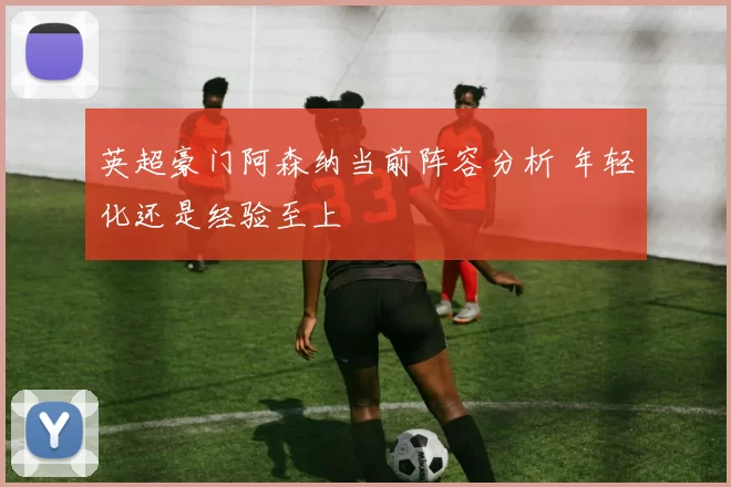 英超豪门阿森纳当前阵容分析 年轻化还是经验至上