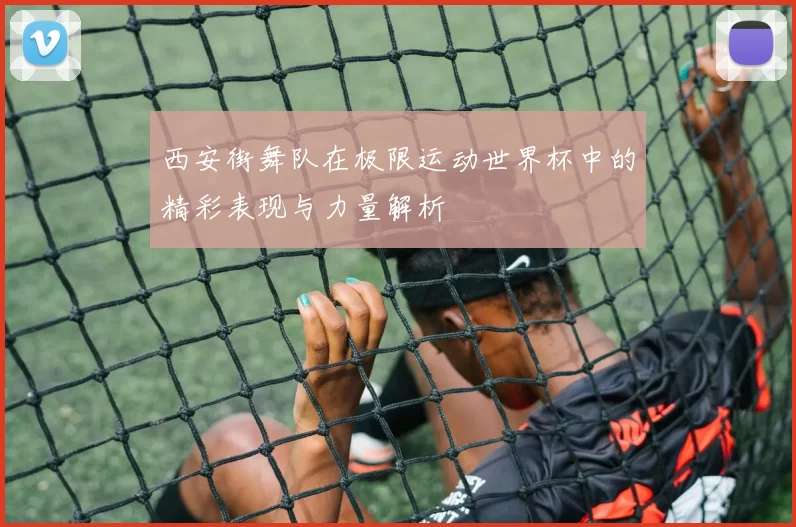 西安街舞队在极限运动世界杯中的精彩表现与力量解析