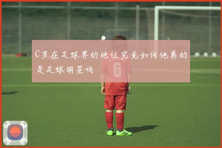 C罗在足球界的地位究竟如何他真的是足球明星吗