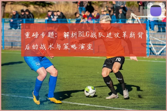 重磅专题：解析BLG战队进攻革新背后的战术与策略演变