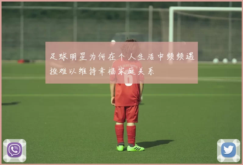 足球明星为何在个人生活中频频遇挫难以维持幸福家庭关系