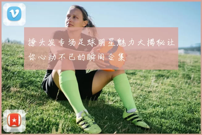 撩头发专场足球明星魅力大揭秘让你心动不已的瞬间合集