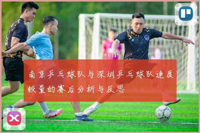 南京乒乓球队与深圳乒乓球队速度较量的赛后分析与反思