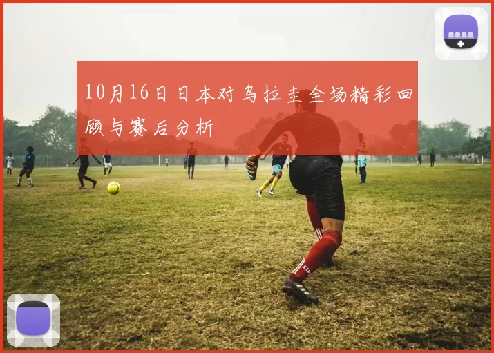 10月16日日本对乌拉圭全场精彩回顾与赛后分析