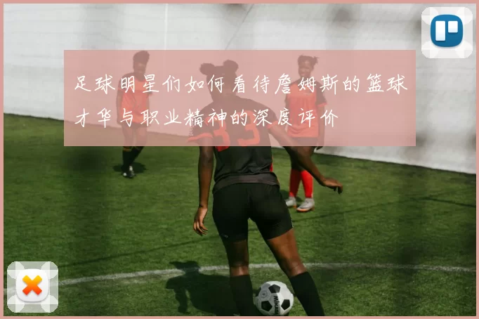 足球明星们如何看待詹姆斯的篮球才华与职业精神的深度评价